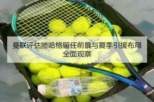 曼联评估滕哈格留任前景与夏季引援布局全面观察