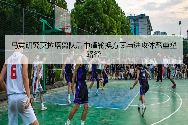 马竞研究莫拉塔离队后中锋轮换方案与进攻体系重塑路径