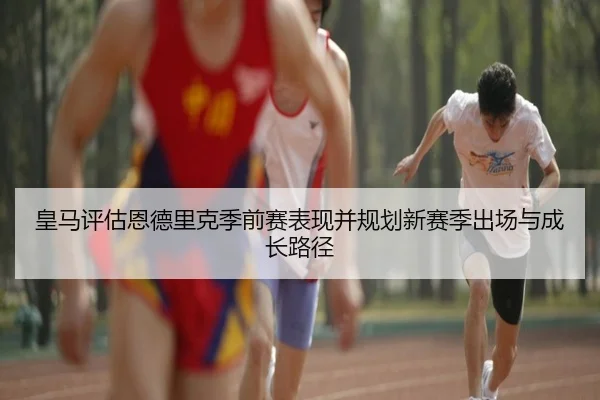 皇马评估恩德里克季前赛表现并规划新赛季出场与成长路径