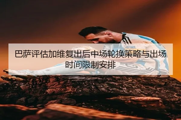 巴萨评估加维复出后中场轮换策略与出场时间限制安排