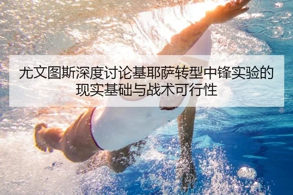 尤文图斯深度讨论基耶萨转型中锋实验的现实基础与战术可行性