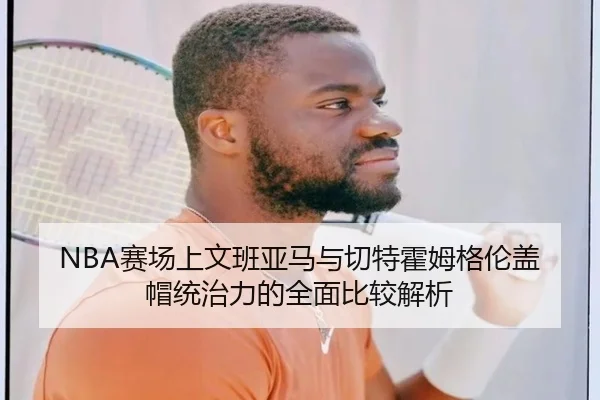 NBA赛场上文班亚马与切特霍姆格伦盖帽统治力的全面比较解析
