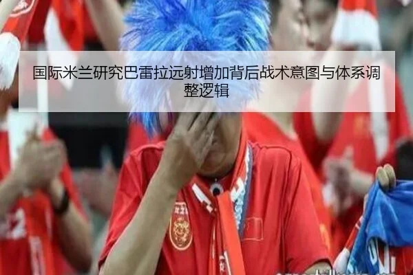 国际米兰研究巴雷拉远射增加背后战术意图与体系调整逻辑