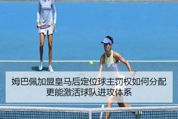 姆巴佩加盟皇马后定位球主罚权如何分配更能激活球队进攻体系