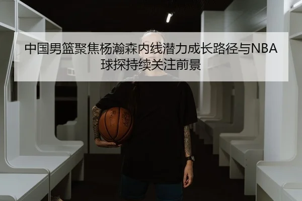 中国男篮聚焦杨瀚森内线潜力成长路径与NBA球探持续关注前景